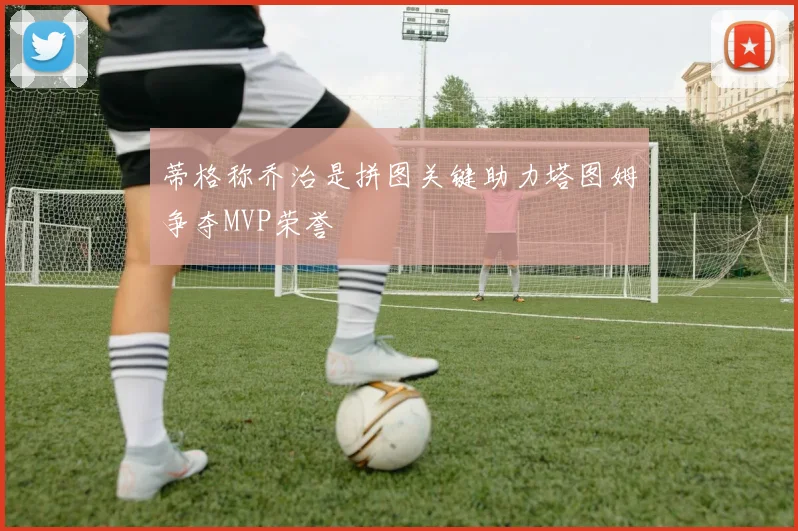 蒂格称乔治是拼图关键助力塔图姆争夺MVP荣誉