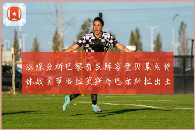 法媒分析巴黎首发阵容登贝莱或将休战贡萨洛拉莫斯与巴尔科拉出击