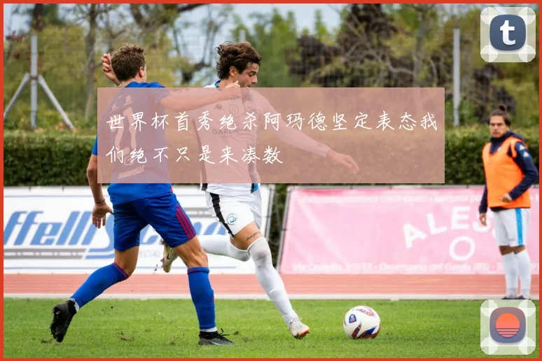 世界杯首秀绝杀阿玛德坚定表态我们绝不只是来凑数