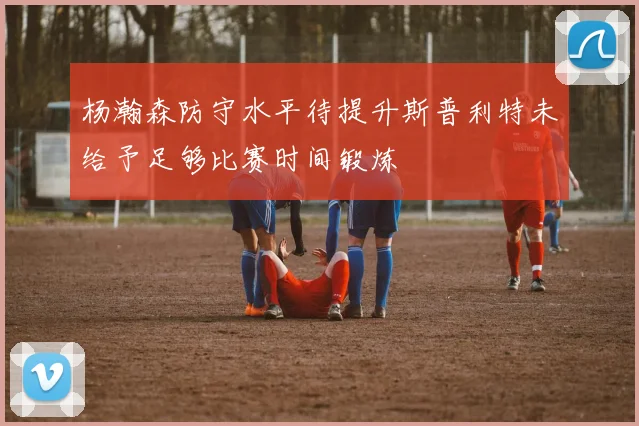 杨瀚森防守水平待提升斯普利特未给予足够比赛时间锻炼