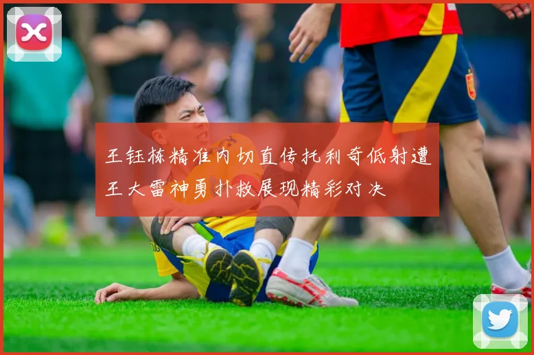 王钰栋精准内切直传托利奇低射遭王大雷神勇扑救展现精彩对决
