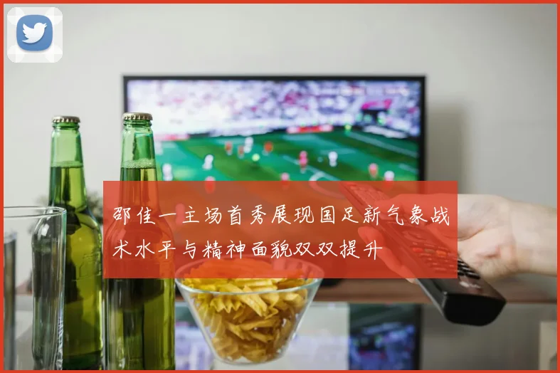 邵佳一主场首秀展现国足新气象战术水平与精神面貌双双提升