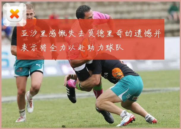 亚沙里感慨失去莫德里奇的遗憾并表示将全力以赴助力球队