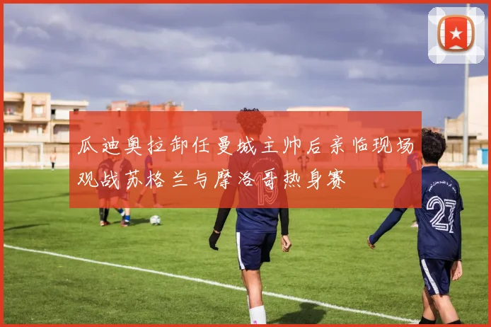 瓜迪奥拉卸任曼城主帅后亲临现场观战苏格兰与摩洛哥热身赛