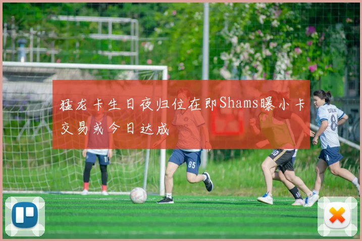 猛龙卡生日夜归位在即Shams曝小卡交易或今日达成