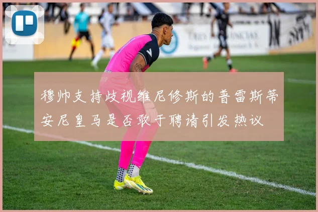 穆帅支持歧视维尼修斯的普雷斯蒂安尼皇马是否敢于聘请引发热议