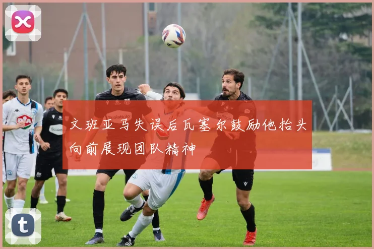 文班亚马失误后瓦塞尔鼓励他抬头向前展现团队精神