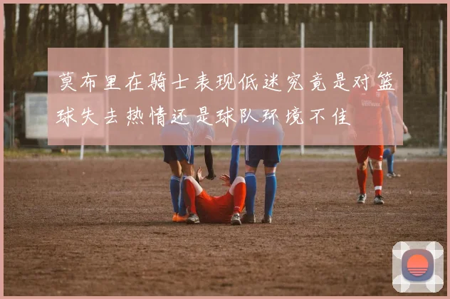 莫布里在骑士表现低迷究竟是对篮球失去热情还是球队环境不佳