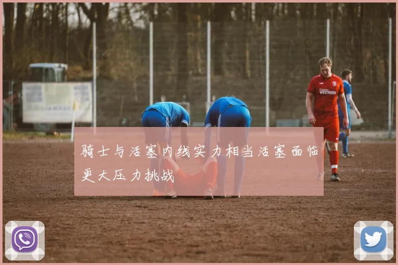 骑士与活塞内线实力相当活塞面临更大压力挑战