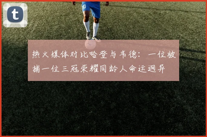 热火媒体对比哈登与韦德:一位被捕一位三冠荣耀同龄人命运迥异
