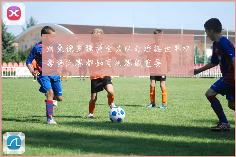 利桑德罗强调全力以赴迎接世界杯每场比赛都如同决赛般重要