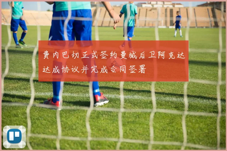 费内巴切正式签约曼城后卫阿克达达成协议并完成合同签署