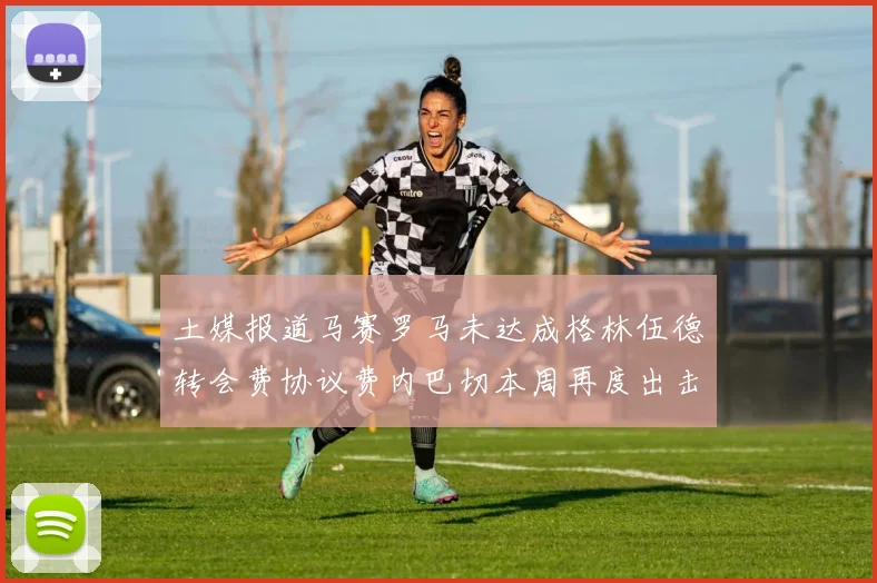土媒报道马赛罗马未达成格林伍德转会费协议费内巴切本周再度出击