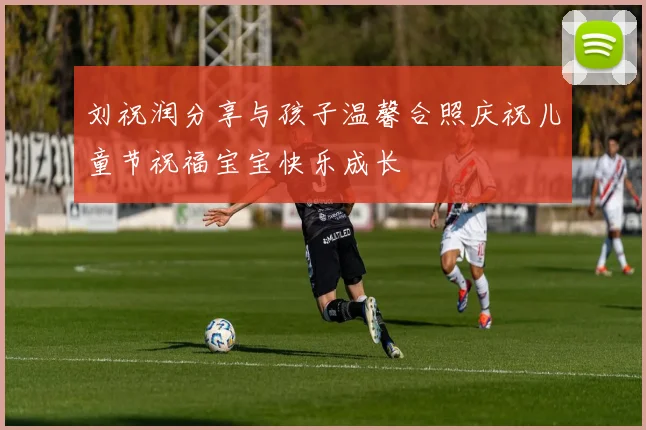 刘祝润分享与孩子温馨合照庆祝儿童节祝福宝宝快乐成长