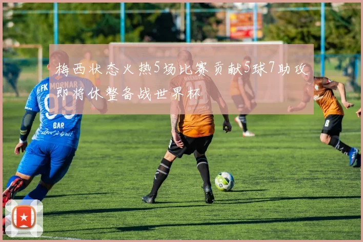 梅西状态火热5场比赛贡献5球7助攻即将休整备战世界杯