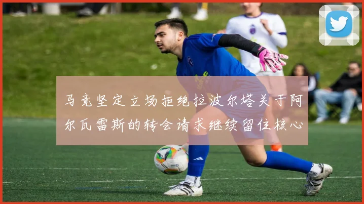 马竞坚定立场拒绝拉波尔塔关于阿尔瓦雷斯的转会请求继续留住核心球员