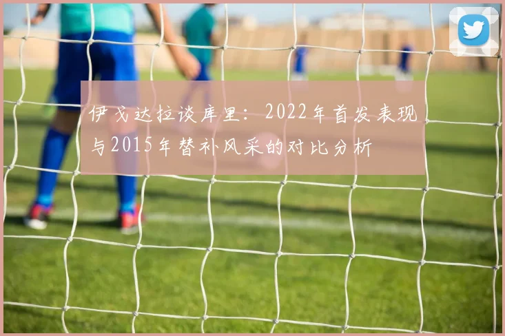 伊戈达拉谈库里：2022年首发表现与2015年替补风采的对比分析