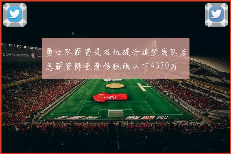 勇士队薪资灵活性提升追梦离队后总薪资降至奢侈税线以下4370万