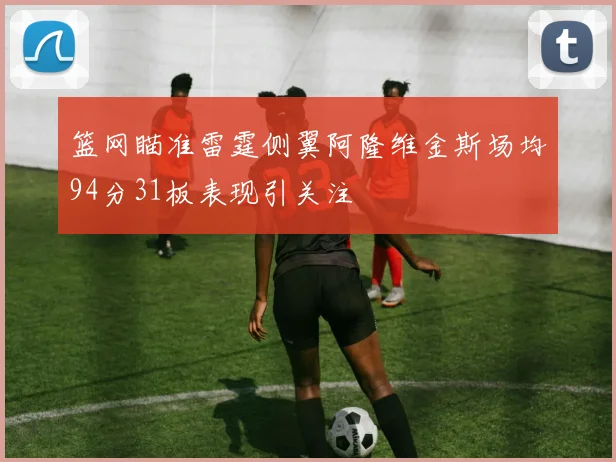 篮网瞄准雷霆侧翼阿隆维金斯场均94分31板表现引关注