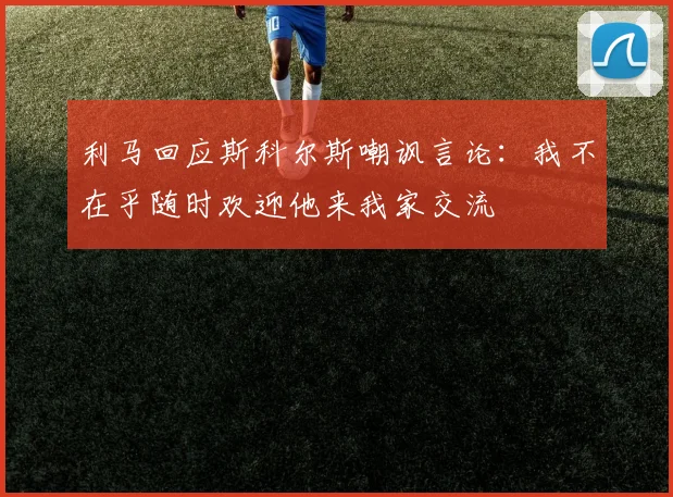利马回应斯科尔斯嘲讽言论：我不在乎随时欢迎他来我家交流