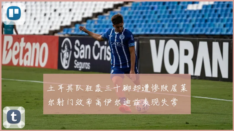 土耳其队狂轰三十脚却遭惨败居莱尔射门效率高伊尔迪兹表现失常