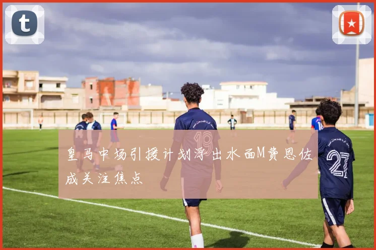 皇马中场引援计划浮出水面M费恩佐成关注焦点
