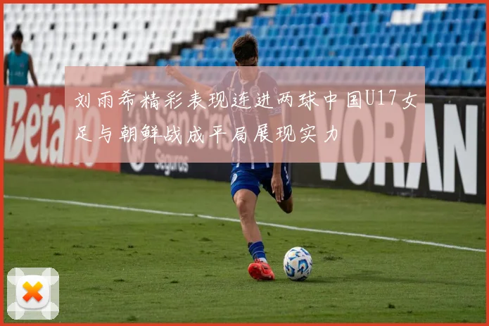 刘雨希精彩表现连进两球中国U17女足与朝鲜战成平局展现实力