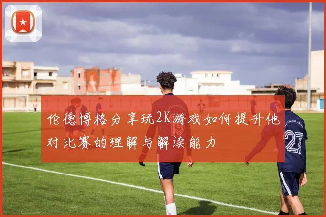 伦德博格分享玩2K游戏如何提升他对比赛的理解与解读能力